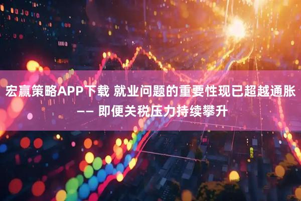 宏赢策略APP下载 就业问题的重要性现已超越通胀 —— 即便关税压力持续攀升