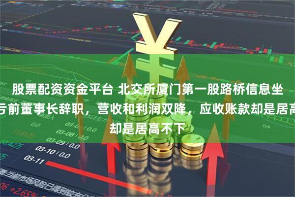 股票配资资金平台 北交所厦门第一股路桥信息坐实巨亏前董事长辞职，营收和利润双降，应收账款却是居高不下