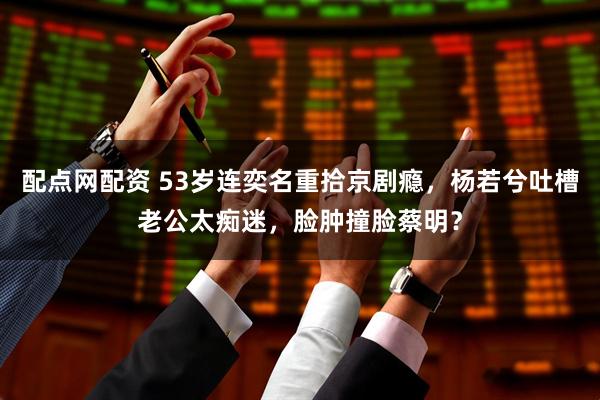 配点网配资 53岁连奕名重拾京剧瘾，杨若兮吐槽老公太痴迷，脸肿撞脸蔡明？