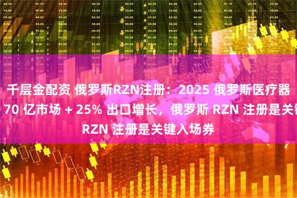 千层金配资 俄罗斯RZN注册：2025 俄罗斯医疗器械出海：70 亿市场 + 25% 出口增长，俄罗斯 RZN 注册是关键入场券