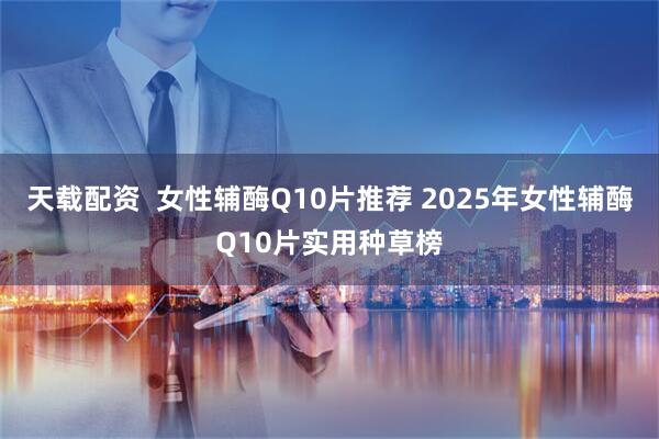 天载配资  女性辅酶Q10片推荐 2025年女性辅酶Q10片实用种草榜