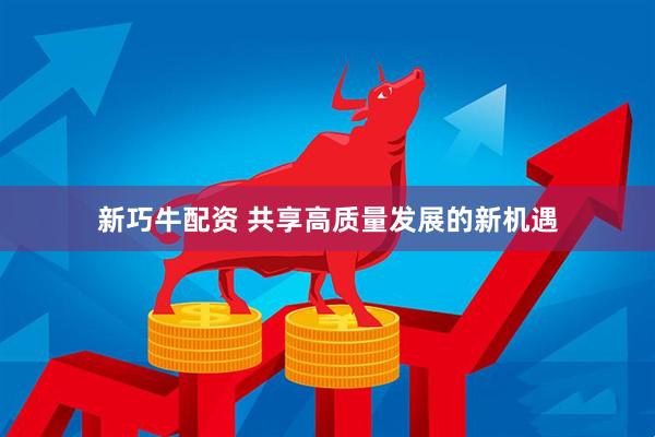 新巧牛配资 共享高质量发展的新机遇
