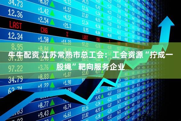 牛牛配资 江苏常熟市总工会：工会资源“拧成一股绳”靶向服务企业