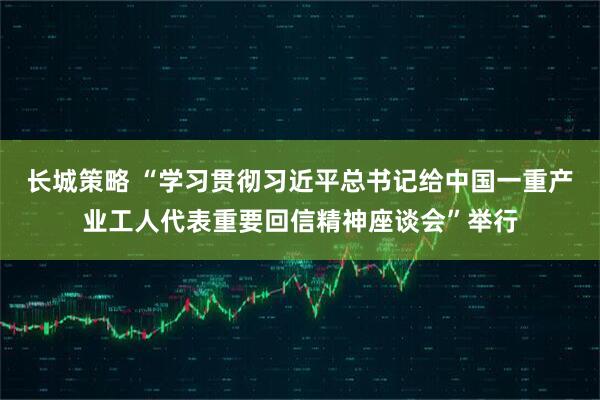 长城策略 “学习贯彻习近平总书记给中国一重产业工人代表重要回信精神座谈会”举行