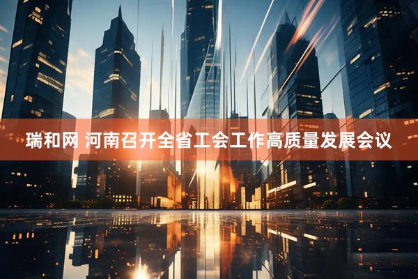 瑞和网 河南召开全省工会工作高质量发展会议