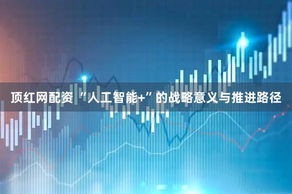 顶红网配资 “人工智能+”的战略意义与推进路径