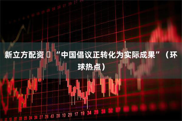 新立方配资 ​“中国倡议正转化为实际成果”（环球热点）