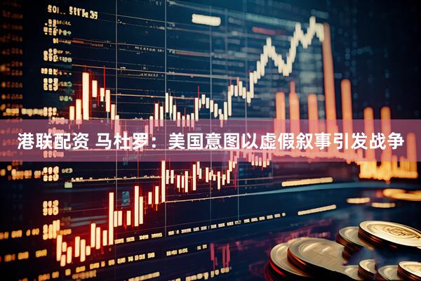 港联配资 马杜罗：美国意图以虚假叙事引发战争