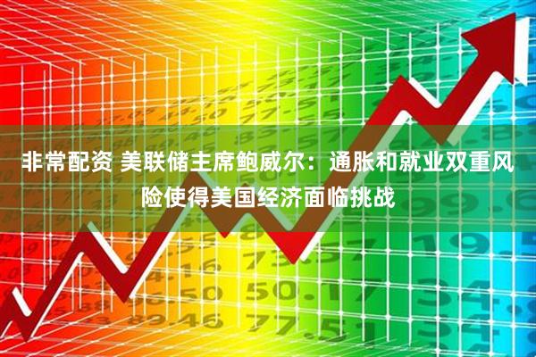 非常配资 美联储主席鲍威尔：通胀和就业双重风险使得美国经济面临挑战