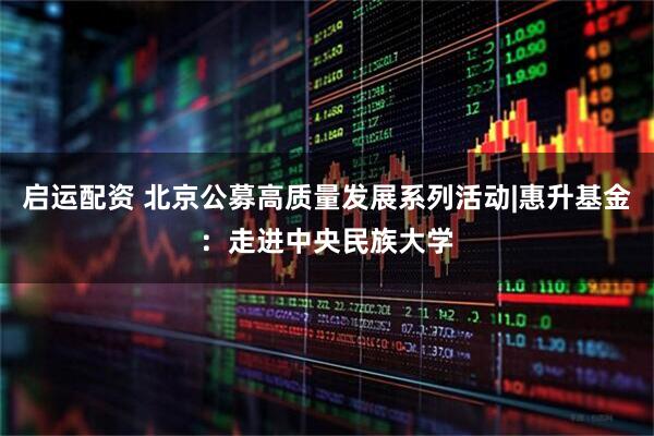启运配资 北京公募高质量发展系列活动|惠升基金：走进中央民族大学
