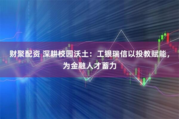 财聚配资 深耕校园沃土：工银瑞信以投教赋能，为金融人才蓄力