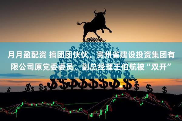月月盈配资 搞团团伙伙，贵州省建设投资集团有限公司原党委委员、副总经理王伯航被“双开”
