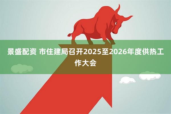 景盛配资 市住建局召开2025至2026年度供热工作大会