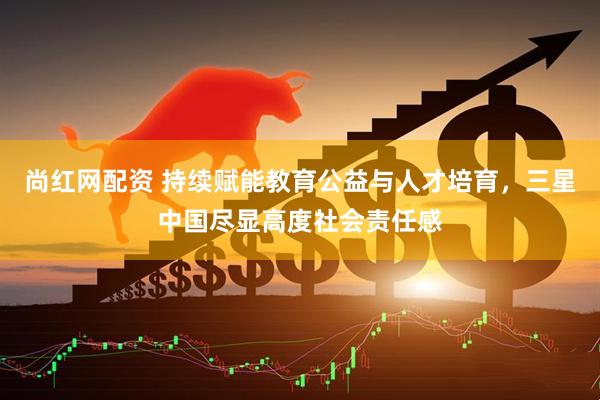 尚红网配资 持续赋能教育公益与人才培育，三星中国尽显高度社会责任感