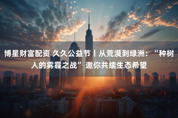 博星财富配资 久久公益节丨从荒漠到绿洲：“种树人的雾霾之战” 邀你共续生态希望