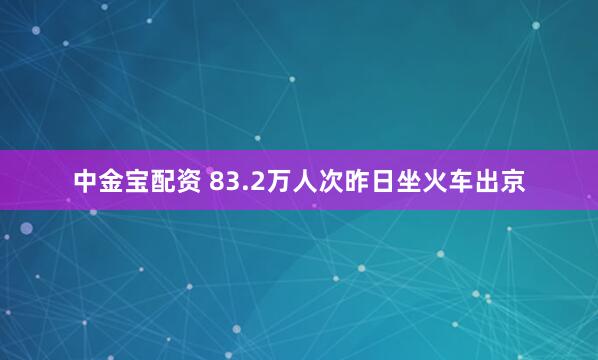 中金宝配资 83.2万人次昨日坐火车出京