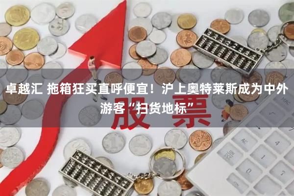 卓越汇 拖箱狂买直呼便宜！沪上奥特莱斯成为中外游客“扫货地标”