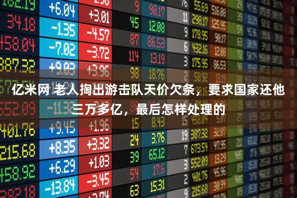 亿米网 老人掏出游击队天价欠条，要求国家还他三万多亿，最后怎样处理的