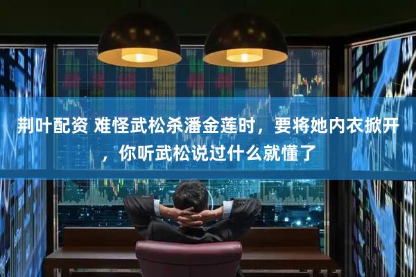 荆叶配资 难怪武松杀潘金莲时，要将她内衣掀开，你听武松说过什么就懂了