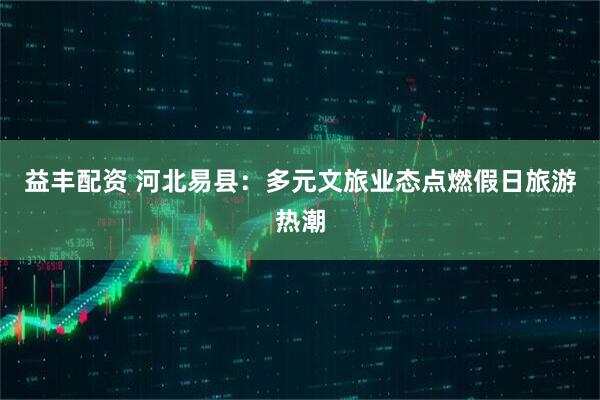 益丰配资 河北易县：多元文旅业态点燃假日旅游热潮