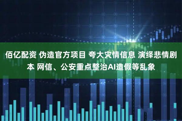 佰亿配资 伪造官方项目 夸大灾情信息 演绎悲情剧本 网信、公安重点整治AI造假等乱象