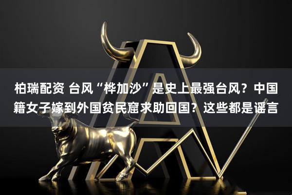 柏瑞配资 台风“桦加沙”是史上最强台风？中国籍女子嫁到外国贫民窟求助回国？这些都是谣言
