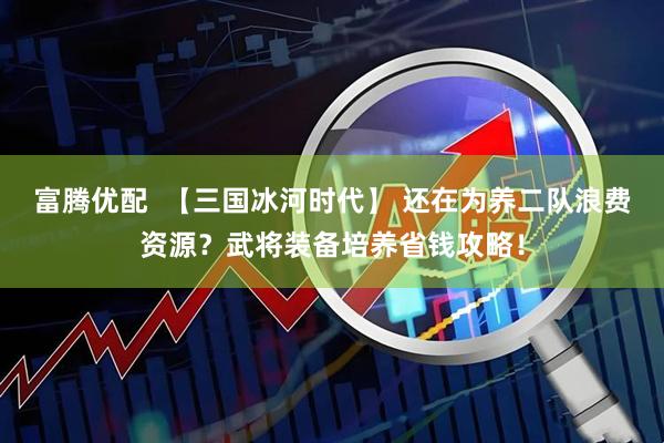 富腾优配  【三国冰河时代】 还在为养二队浪费资源？武将装备培养省钱攻略！
