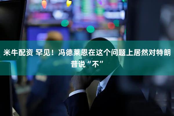 米牛配资 罕见！冯德莱恩在这个问题上居然对特朗普说“不”