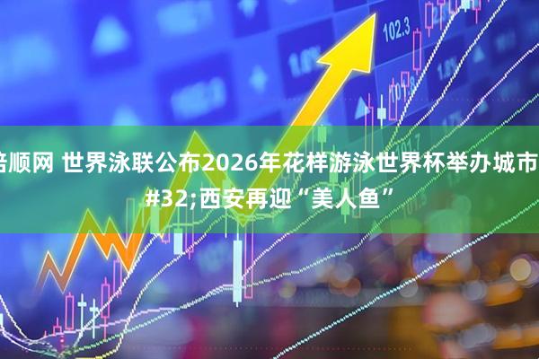 倍顺网 世界泳联公布2026年花样游泳世界杯举办城市&#32;西安再迎“美人鱼”