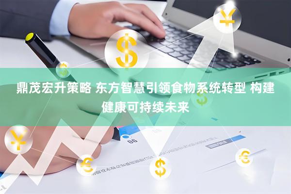 鼎茂宏升策略 东方智慧引领食物系统转型&#32;构建健康可持续未来