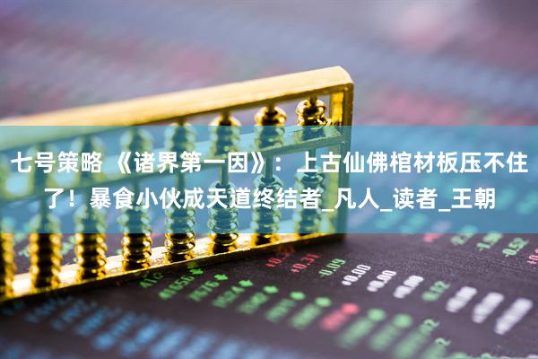七号策略 《诸界第一因》：上古仙佛棺材板压不住了！暴食小伙成天道终结者_凡人_读者_王朝