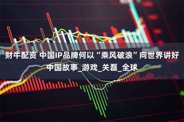 财牛配资 中国IP品牌何以“乘风破浪”向世界讲好中国故事_游戏_关磊_全球