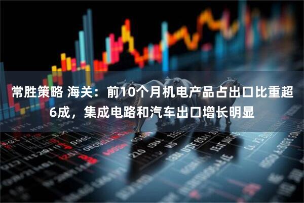 常胜策略 海关:前10个月机电产品占出口比重超6成,集成电路和汽车出口增长明显