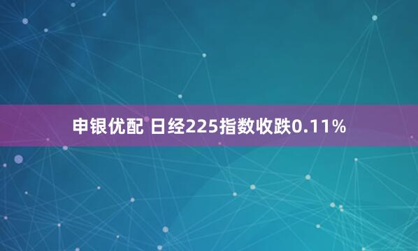 申银优配 日经225指数收跌0.11%
