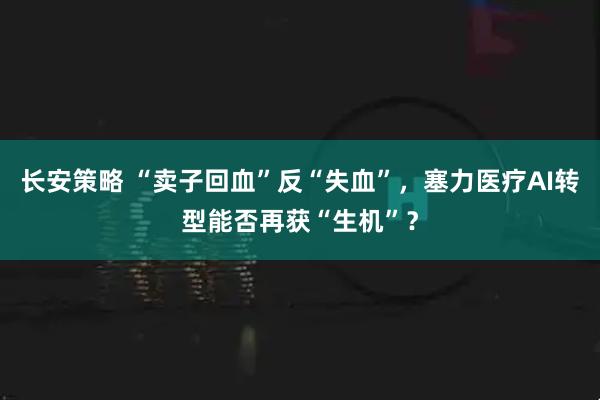 长安策略 “卖子回血”反“失血”，塞力医疗AI转型能否再获“生机”？