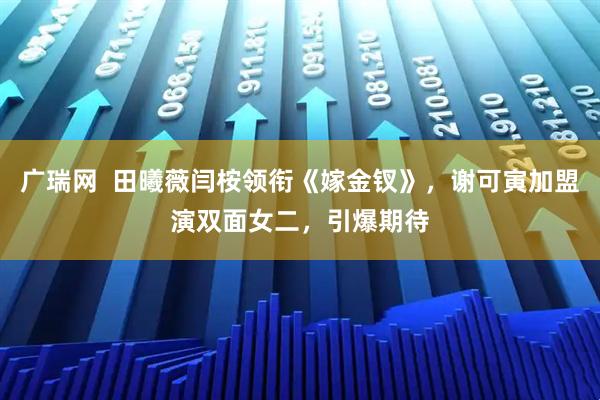 广瑞网  田曦薇闫桉领衔《嫁金钗》，谢可寅加盟演双面女二，引爆期待