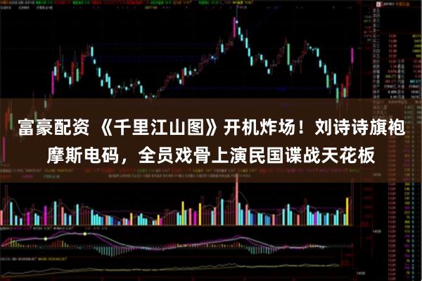 富豪配资 《千里江山图》开机炸场！刘诗诗旗袍摩斯电码，全员戏骨上演民国谍战天花板